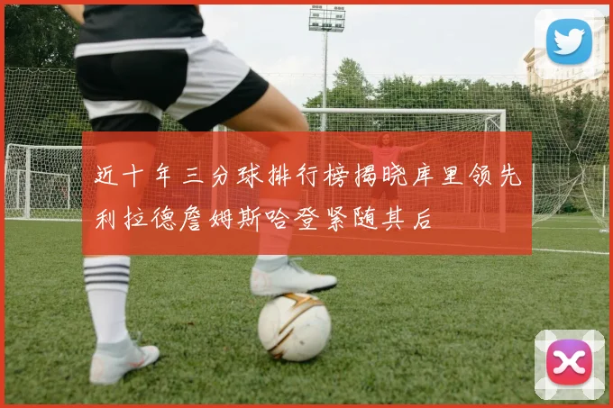 近十年三分球排行榜揭晓库里领先利拉德詹姆斯哈登紧随其后