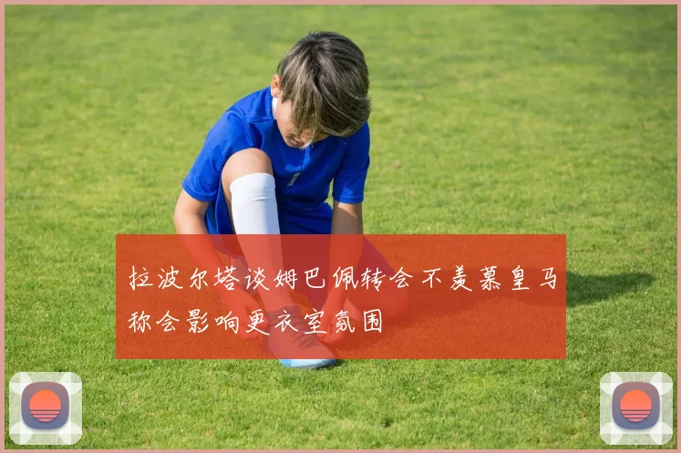 拉波尔塔谈姆巴佩转会不羡慕皇马称会影响更衣室氛围