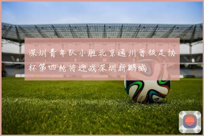 深圳青年队小胜北京通州晋级足协杯第四轮将迎战深圳新鹏城