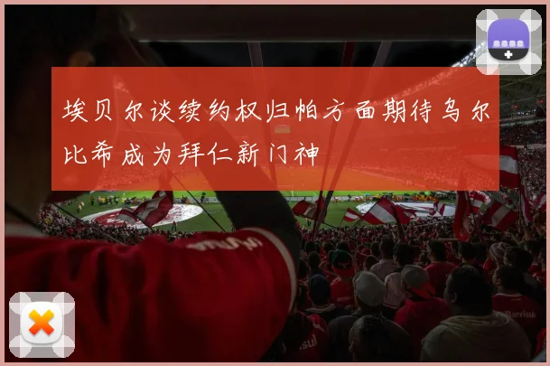 埃贝尔谈续约权归帕方面期待乌尔比希成为拜仁新门神