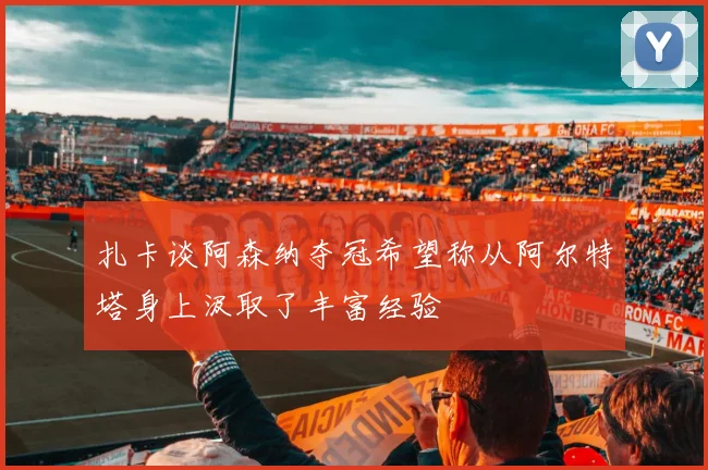 扎卡谈阿森纳夺冠希望称从阿尔特塔身上汲取了丰富经验