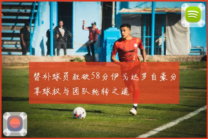 替补球员狂砍58分伊戈达罗自豪分享球权与团队轮转之道