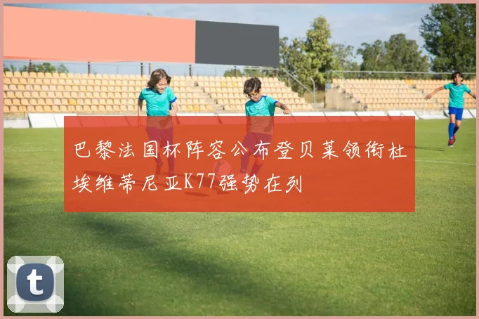 巴黎法国杯阵容公布登贝莱领衔杜埃维蒂尼亚K77强势在列