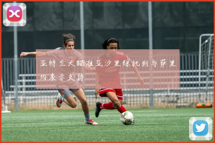 亚特兰大瞄准亚沙里琼托利与萨里均表示支持