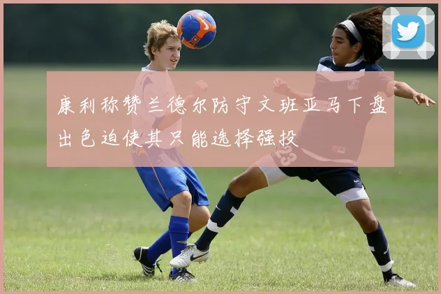 康利称赞兰德尔防守文班亚马下盘出色迫使其只能选择强投