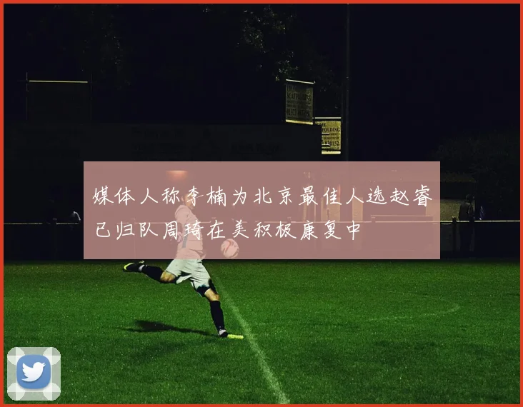 媒体人称李楠为北京最佳人选赵睿已归队周琦在美积极康复中