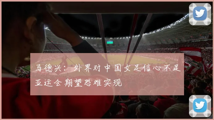 马德兴：外界对中国女足信心不足亚运会期望恐难实现