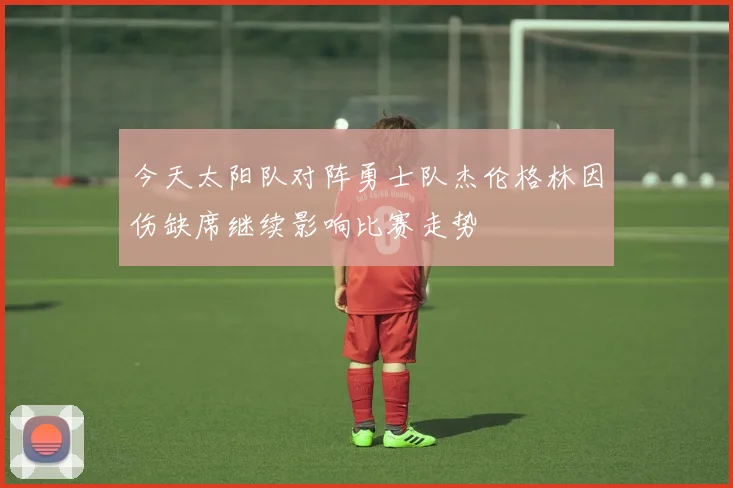 今天太阳队对阵勇士队杰伦格林因伤缺席继续影响比赛走势
