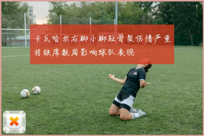 卡瓦哈尔右脚小脚趾骨裂伤情严重将缺席数周影响球队表现