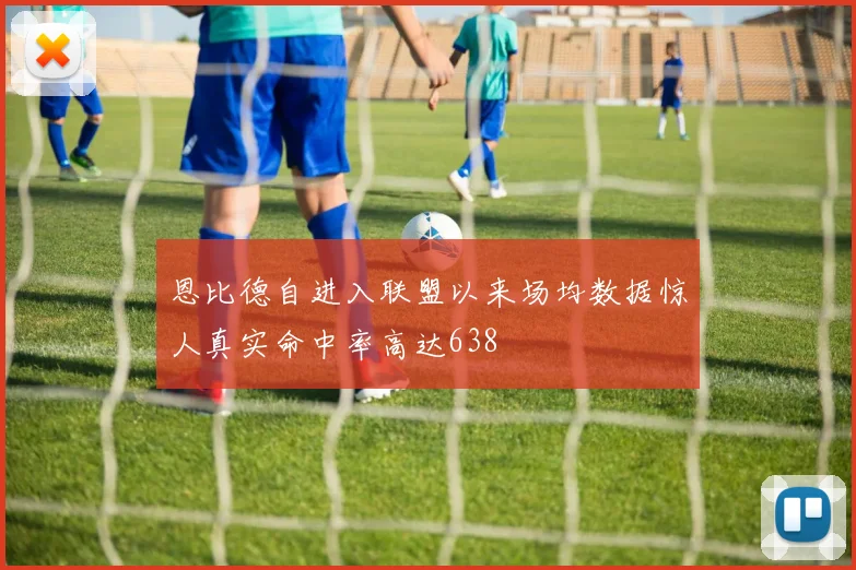 恩比德自进入联盟以来场均数据惊人真实命中率高达638