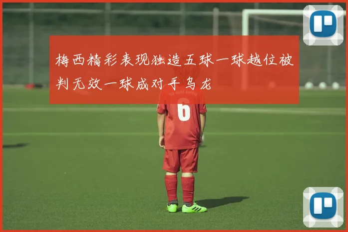 梅西精彩表现独造五球一球越位被判无效一球成对手乌龙