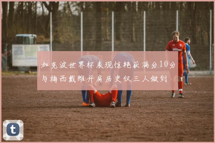 加克波世界杯表现惊艳获满分10分与梅西戴维并肩历史仅三人做到