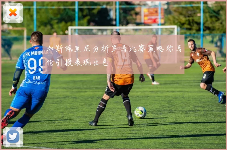 加斯佩里尼分析罗马比赛策略称马伦引援表现出色