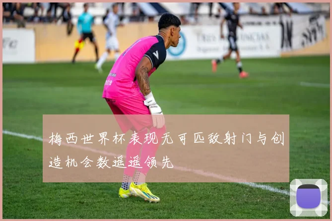 梅西世界杯表现无可匹敌射门与创造机会数遥遥领先